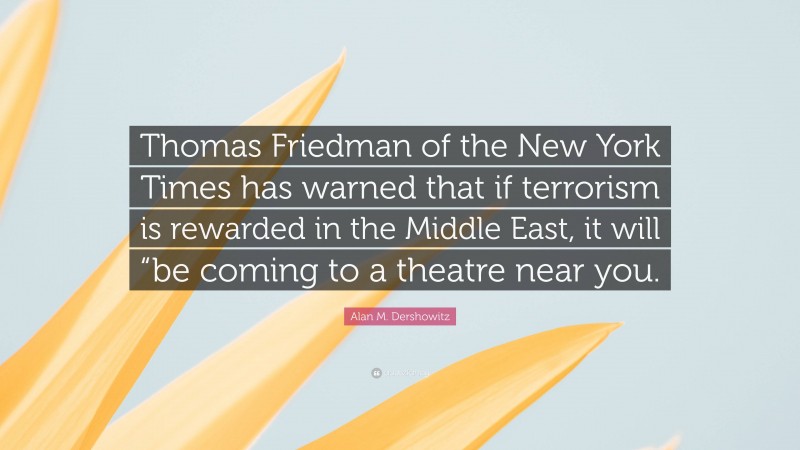Alan M. Dershowitz Quote: “Thomas Friedman of the New York Times has warned that if terrorism is rewarded in the Middle East, it will “be coming to a theatre near you.”