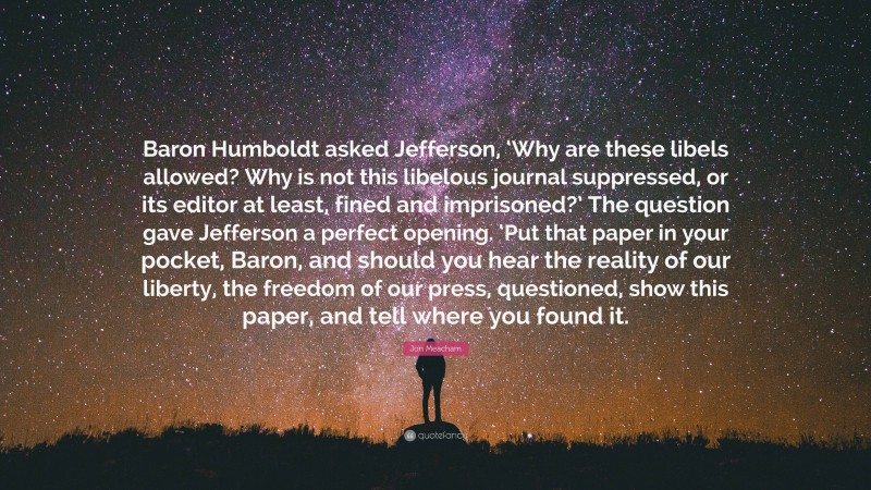 Jon Meacham Quote: “Baron Humboldt asked Jefferson, ‘Why are these libels allowed? Why is not this libelous journal suppressed, or its editor at least, fined and imprisoned?’ The question gave Jefferson a perfect opening. ‘Put that paper in your pocket, Baron, and should you hear the reality of our liberty, the freedom of our press, questioned, show this paper, and tell where you found it.”