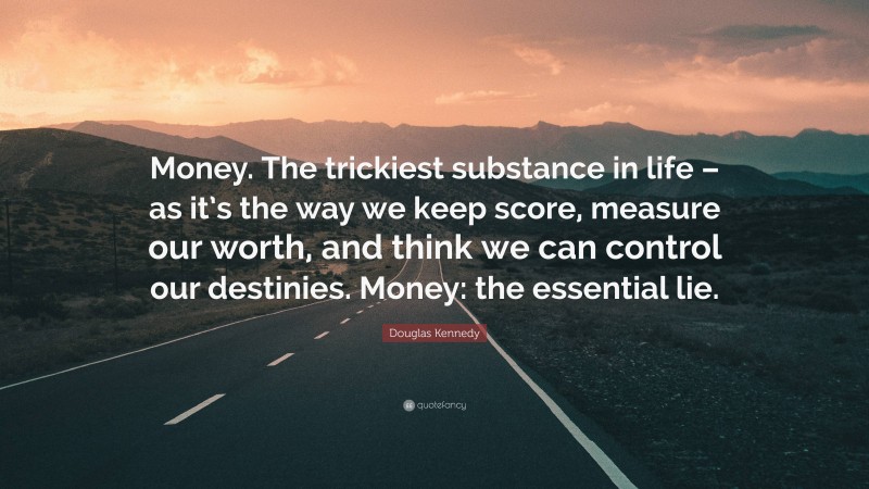 Douglas Kennedy Quote: “Money. The trickiest substance in life – as it’s the way we keep score, measure our worth, and think we can control our destinies. Money: the essential lie.”