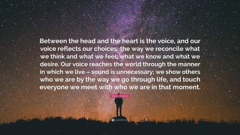 Shreve Stockton Quote: “Between the head and the heart is the voice, and our voice reflects our choices: the way we reconcile what we think and what we feel; what we know and what we desire. Our voice reaches the world through the manner in which we live – sound is unnecessary; we show others who we are by the way we go through life, and touch everyone we meet with who we are in that moment.”