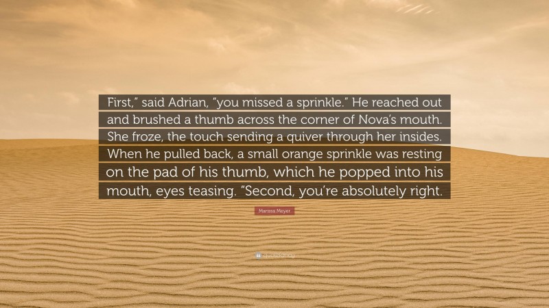 Marissa Meyer Quote: “First,” said Adrian, “you missed a sprinkle.” He reached out and brushed a thumb across the corner of Nova’s mouth. She froze, the touch sending a quiver through her insides. When he pulled back, a small orange sprinkle was resting on the pad of his thumb, which he popped into his mouth, eyes teasing. “Second, you’re absolutely right.”