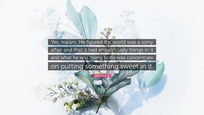 Kate DiCamillo Quote: “Yes, ma’am. He figured the world was a sorry affair and that it had enough ugly things in it and what he was going to do was concentrate on putting something sweet in it.”