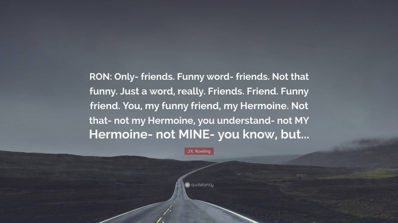 J.K. Rowling Quote: “RON: Only- friends. Funny word- friends. Not that funny. Just a word, really. Friends. Friend. Funny friend. You, my funny friend, my Hermoine. Not that- not my Hermoine, you understand- not MY Hermoine- not MINE- you know, but...”