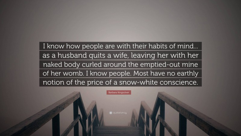 Barbara Kingsolver Quote: “I know how people are with their habits of mind... as a husband quits a wife, leaving her with her naked body curled around the emptied-out mine of her womb. I know people. Most have no earthly notion of the price of a snow-white conscience.”