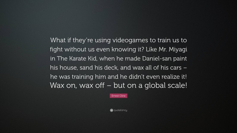 Ernest Cline Quote: “What if they’re using videogames to train us to fight without us even knowing it? Like Mr. Miyagi in The Karate Kid, when he made Daniel-san paint his house, sand his deck, and wax all of his cars – he was training him and he didn’t even realize it! Wax on, wax off – but on a global scale!”