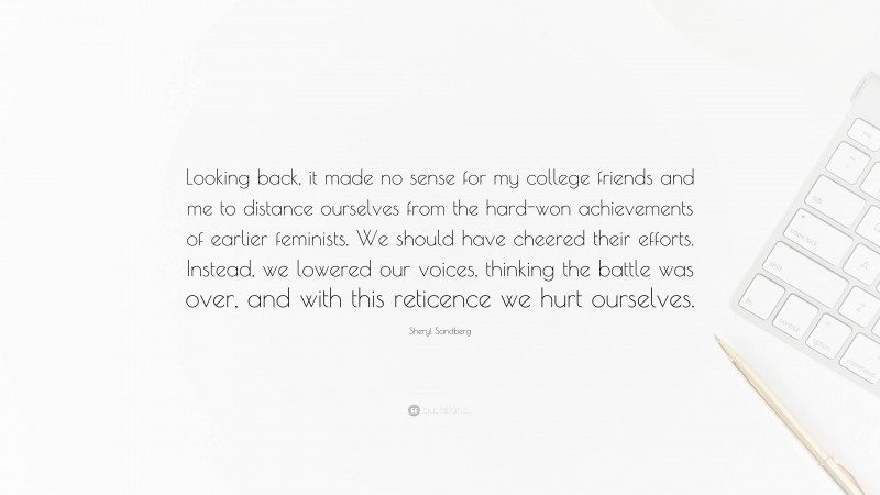 Sheryl Sandberg Quote: “Looking back, it made no sense for my college friends and me to distance ourselves from the hard-won achievements of earlier feminists. We should have cheered their efforts. Instead, we lowered our voices, thinking the battle was over, and with this reticence we hurt ourselves.”