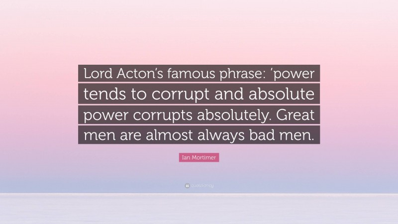 Ian Mortimer Quote: “Lord Acton’s famous phrase: ’power tends to corrupt and absolute power corrupts absolutely. Great men are almost always bad men.”