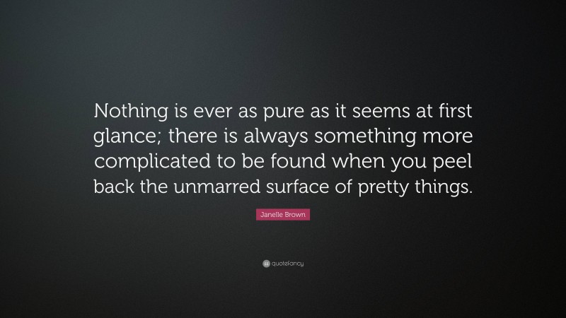 Janelle Brown Quote: “Nothing is ever as pure as it seems at first glance; there is always something more complicated to be found when you peel back the unmarred surface of pretty things.”