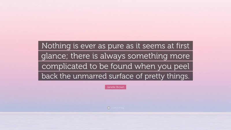 Janelle Brown Quote: “Nothing is ever as pure as it seems at first glance; there is always something more complicated to be found when you peel back the unmarred surface of pretty things.”