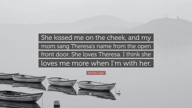 Kenneth Logan Quote: “She kissed me on the cheek, and my mom sang Theresa’s name from the open front door. She loves Theresa. I think she loves me more when I’m with her.”