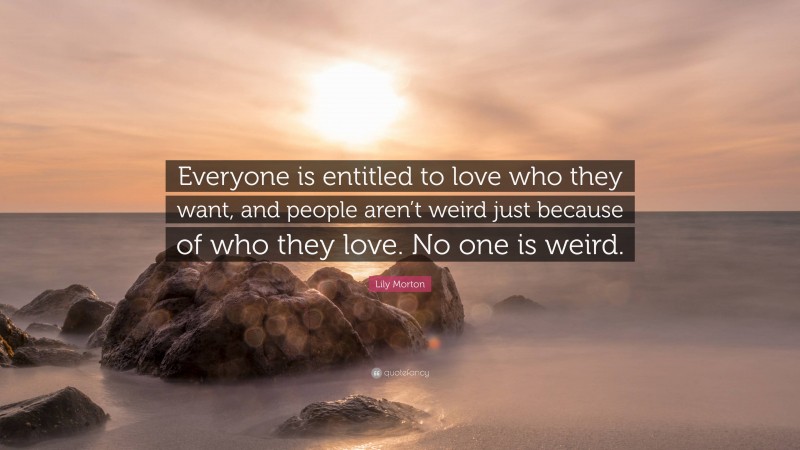 Lily Morton Quote: “Everyone is entitled to love who they want, and people aren’t weird just because of who they love. No one is weird.”