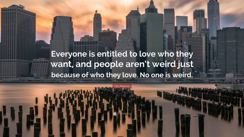 Lily Morton Quote: “Everyone is entitled to love who they want, and people aren’t weird just because of who they love. No one is weird.”