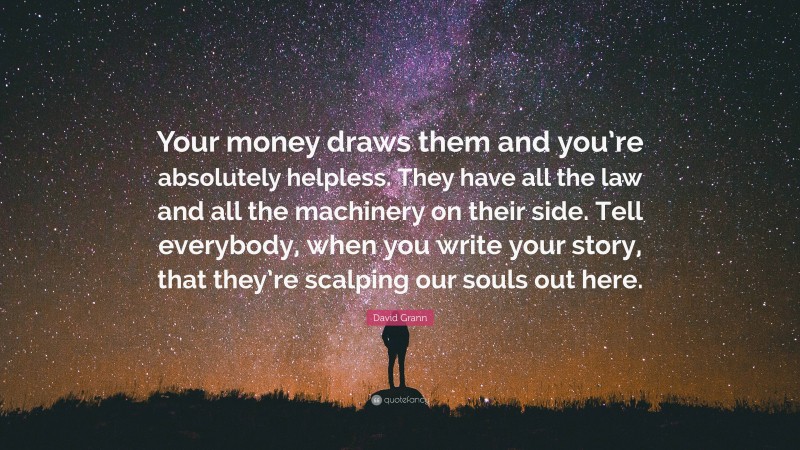 David Grann Quote: “Your money draws them and you’re absolutely helpless. They have all the law and all the machinery on their side. Tell everybody, when you write your story, that they’re scalping our souls out here.”