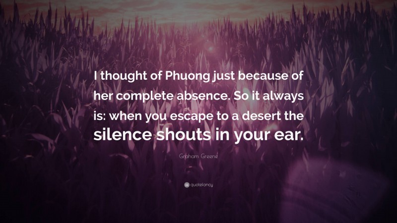Graham Greene Quote: “I thought of Phuong just because of her complete absence. So it always is: when you escape to a desert the silence shouts in your ear.”