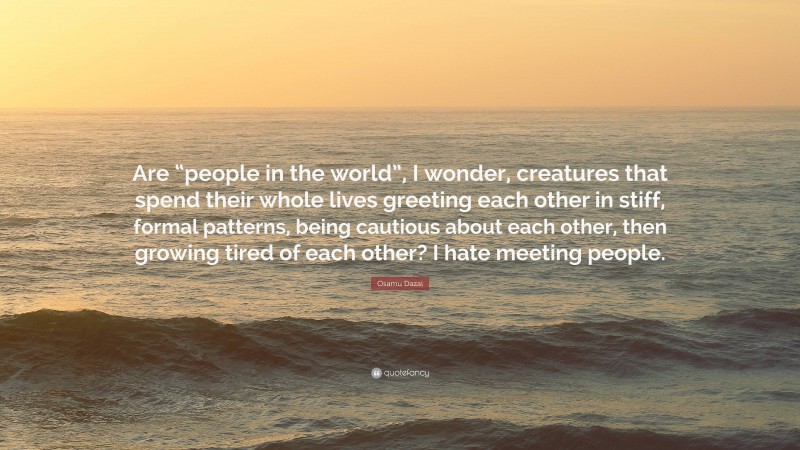 Osamu Dazai Quote: “Are “people in the world”, I wonder, creatures that spend their whole lives greeting each other in stiff, formal patterns, being cautious about each other, then growing tired of each other? I hate meeting people.”