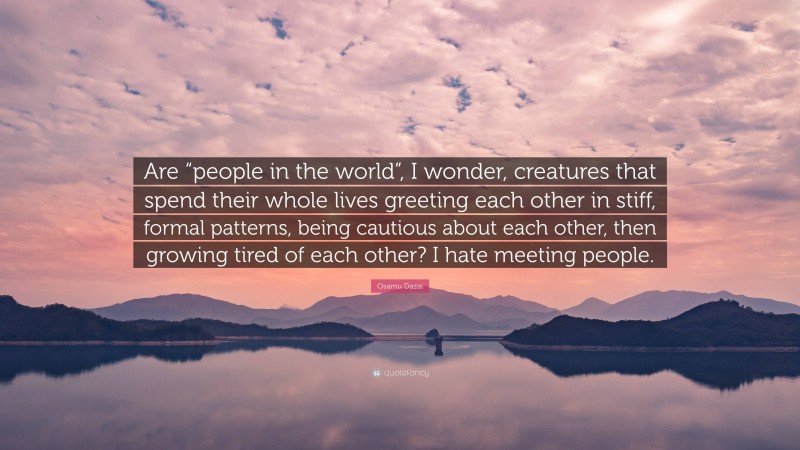 Osamu Dazai Quote: “Are “people in the world”, I wonder, creatures that spend their whole lives greeting each other in stiff, formal patterns, being cautious about each other, then growing tired of each other? I hate meeting people.”