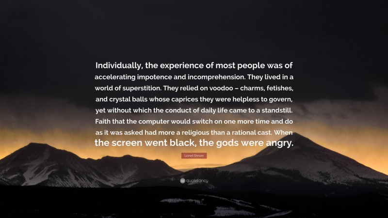 Lionel Shriver Quote: “Individually, the experience of most people was of accelerating impotence and incomprehension. They lived in a world of superstition. They relied on voodoo – charms, fetishes, and crystal balls whose caprices they were helpless to govern, yet without which the conduct of daily life came to a standstill. Faith that the computer would switch on one more time and do as it was asked had more a religious than a rational cast. When the screen went black, the gods were angry.”