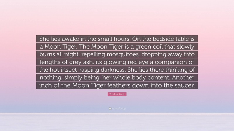 Penelope Lively Quote: “She lies awake in the small hours. On the bedside table is a Moon Tiger. The Moon Tiger is a green coil that slowly burns all night, repelling mosquitoes, dropping away into lengths of grey ash, its glowing red eye a companion of the hot insect-rasping darkness. She lies there thinking of nothing, simply being, her whole body content. Another inch of the Moon Tiger feathers down into the saucer.”