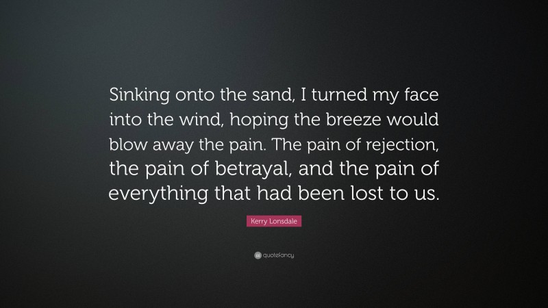 Kerry Lonsdale Quote: “Sinking onto the sand, I turned my face into the wind, hoping the breeze would blow away the pain. The pain of rejection, the pain of betrayal, and the pain of everything that had been lost to us.”