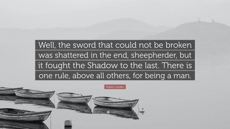 Robert Jordan Quote: “Well, the sword that could not be broken was shattered in the end, sheepherder, but it fought the Shadow to the last. There is one rule, above all others, for being a man.”