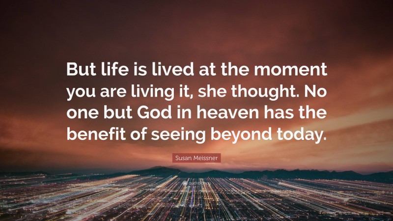 Susan Meissner Quote: “But life is lived at the moment you are living it, she thought. No one but God in heaven has the benefit of seeing beyond today.”