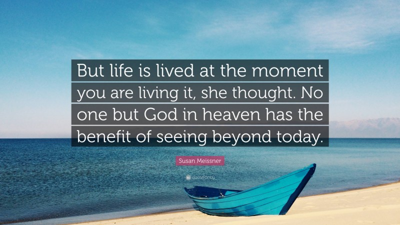 Susan Meissner Quote: “But life is lived at the moment you are living it, she thought. No one but God in heaven has the benefit of seeing beyond today.”