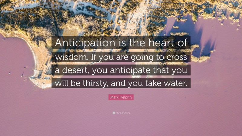 Mark Helprin Quote: “Anticipation is the heart of wisdom. If you are going to cross a desert, you anticipate that you will be thirsty, and you take water.”