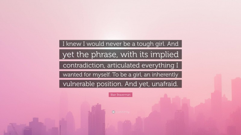 Blair Braverman Quote: “I knew I would never be a tough girl. And yet the phrase, with its implied contradiction, articulated everything I wanted for myself. To be a girl, an inherently vulnerable position. And yet, unafraid.”