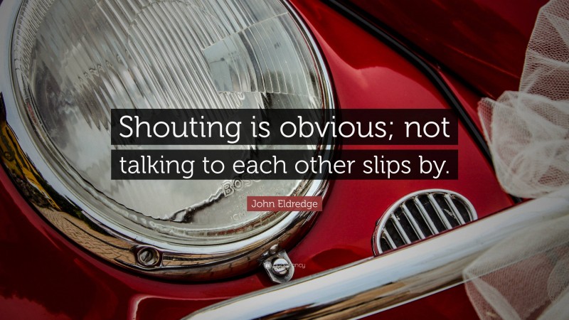John Eldredge Quote: “Shouting is obvious; not talking to each other slips by.”