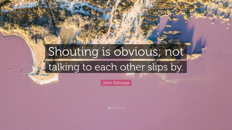 John Eldredge Quote: “Shouting is obvious; not talking to each other slips by.”