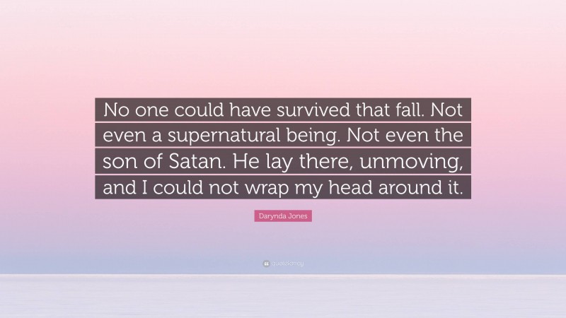 Darynda Jones Quote: “No one could have survived that fall. Not even a supernatural being. Not even the son of Satan. He lay there, unmoving, and I could not wrap my head around it.”