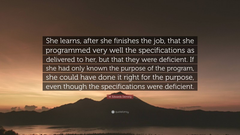 W. Edwards Deming Quote: “She learns, after she finishes the job, that she programmed very well the specifications as delivered to her, but that they were deficient. If she had only known the purpose of the program, she could have done it right for the purpose, even though the specifications were deficient.”