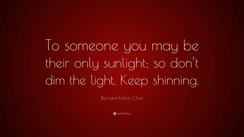 Bernard Kelvin Clive Quote: “To someone you may be their only sunlight; so don’t dim the light. Keep shinning.”