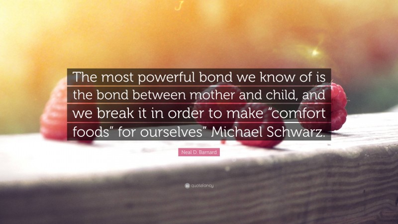 Neal D. Barnard Quote: “The most powerful bond we know of is the bond between mother and child, and we break it in order to make “comfort foods” for ourselves” Michael Schwarz.”