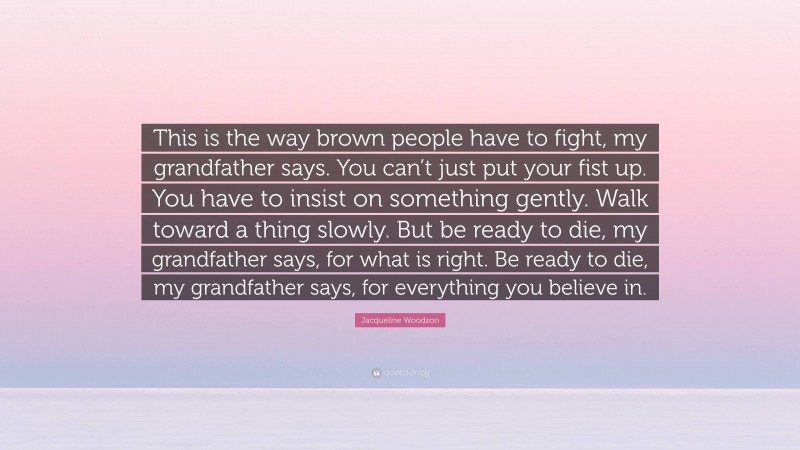 Jacqueline Woodson Quote: “This is the way brown people have to fight, my grandfather says. You can’t just put your fist up. You have to insist on something gently. Walk toward a thing slowly. But be ready to die, my grandfather says, for what is right. Be ready to die, my grandfather says, for everything you believe in.”