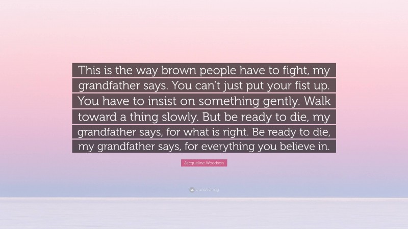 Jacqueline Woodson Quote: “This is the way brown people have to fight, my grandfather says. You can’t just put your fist up. You have to insist on something gently. Walk toward a thing slowly. But be ready to die, my grandfather says, for what is right. Be ready to die, my grandfather says, for everything you believe in.”