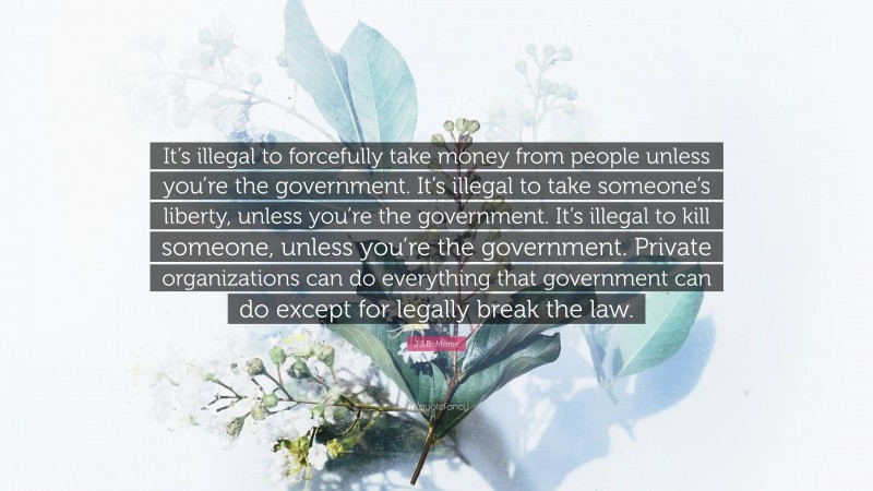 J.S.B. Morse Quote: “It’s illegal to forcefully take money from people unless you’re the government. It’s illegal to take someone’s liberty, unless you’re the government. It’s illegal to kill someone, unless you’re the government. Private organizations can do everything that government can do except for legally break the law.”