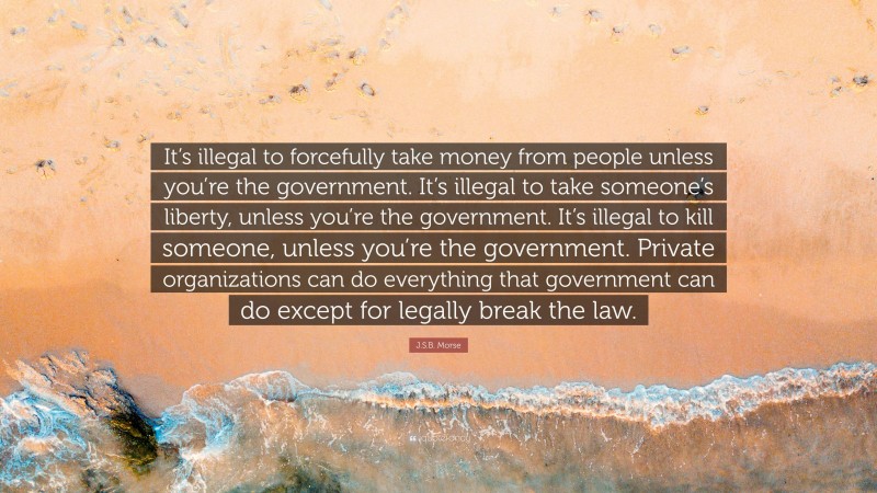 J.S.B. Morse Quote: “It’s illegal to forcefully take money from people unless you’re the government. It’s illegal to take someone’s liberty, unless you’re the government. It’s illegal to kill someone, unless you’re the government. Private organizations can do everything that government can do except for legally break the law.”