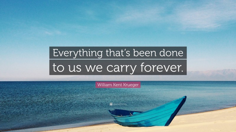 William Kent Krueger Quote: “Everything that’s been done to us we carry forever.”