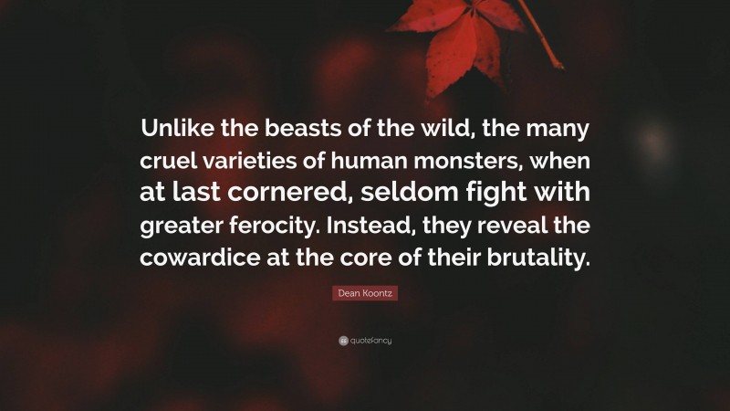 Dean Koontz Quote: “Unlike the beasts of the wild, the many cruel varieties of human monsters, when at last cornered, seldom fight with greater ferocity. Instead, they reveal the cowardice at the core of their brutality.”