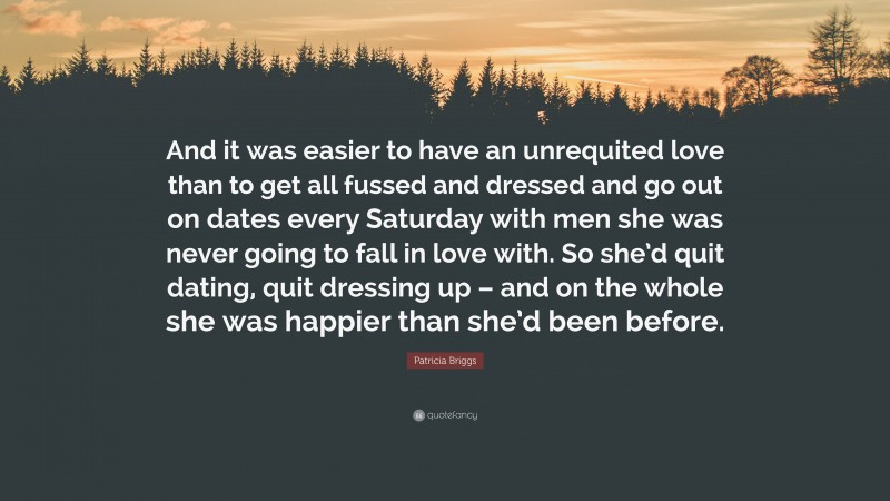 Patricia Briggs Quote: “And it was easier to have an unrequited love than to get all fussed and dressed and go out on dates every Saturday with men she was never going to fall in love with. So she’d quit dating, quit dressing up – and on the whole she was happier than she’d been before.”