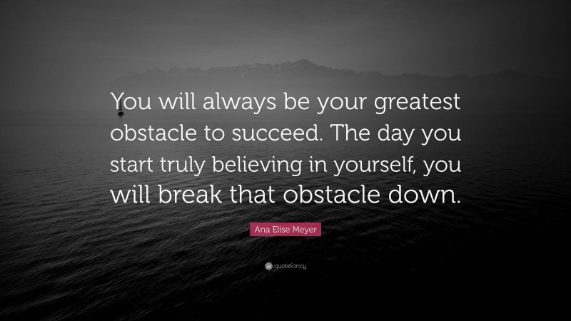 Ana Elise Meyer Quote: “You will always be your greatest obstacle to succeed. The day you start truly believing in yourself, you will break that obstacle down.”