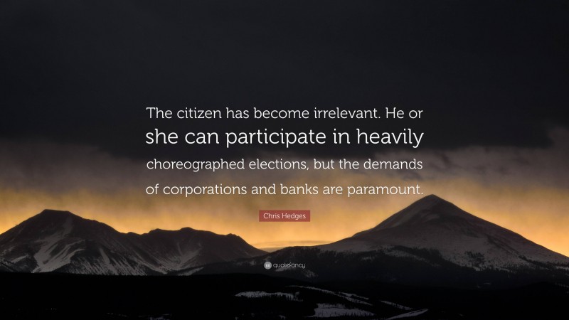 Chris Hedges Quote: “The citizen has become irrelevant. He or she can participate in heavily choreographed elections, but the demands of corporations and banks are paramount.”