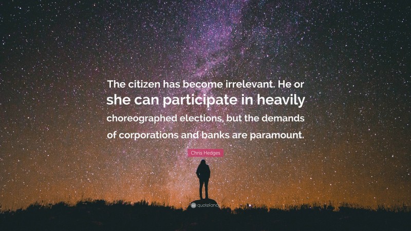 Chris Hedges Quote: “The citizen has become irrelevant. He or she can participate in heavily choreographed elections, but the demands of corporations and banks are paramount.”