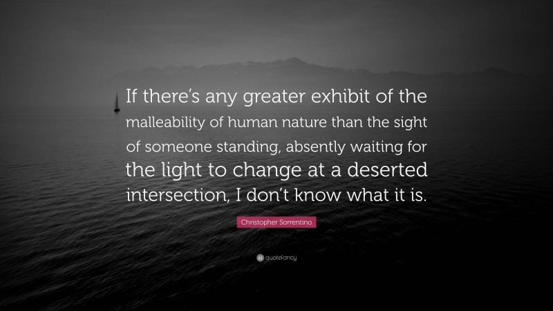 Christopher Sorrentino Quote: “If there’s any greater exhibit of the malleability of human nature than the sight of someone standing, absently waiting for the light to change at a deserted intersection, I don’t know what it is.”