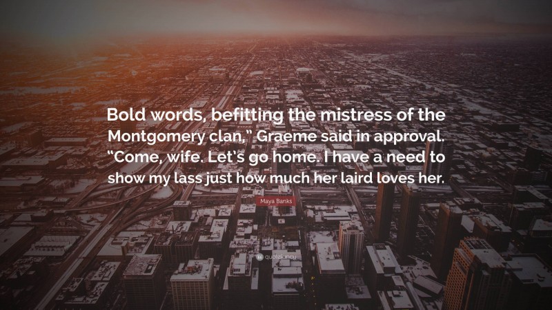 Maya Banks Quote: “Bold words, befitting the mistress of the Montgomery clan,” Graeme said in approval. “Come, wife. Let’s go home. I have a need to show my lass just how much her laird loves her.”