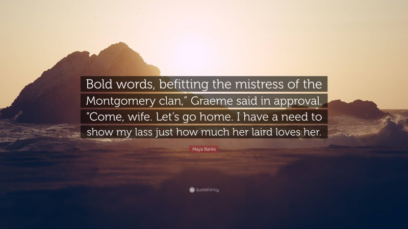 Maya Banks Quote: “Bold words, befitting the mistress of the Montgomery clan,” Graeme said in approval. “Come, wife. Let’s go home. I have a need to show my lass just how much her laird loves her.”