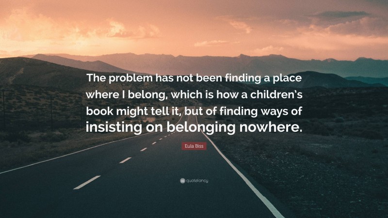 Eula Biss Quote: “The problem has not been finding a place where I belong, which is how a children’s book might tell it, but of finding ways of insisting on belonging nowhere.”