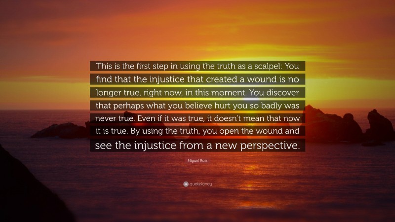 Miguel Ruiz Quote: “This is the first step in using the truth as a scalpel: You find that the injustice that created a wound is no longer true, right now, in this moment. You discover that perhaps what you believe hurt you so badly was never true. Even if it was true, it doesn’t mean that now it is true. By using the truth, you open the wound and see the injustice from a new perspective.”