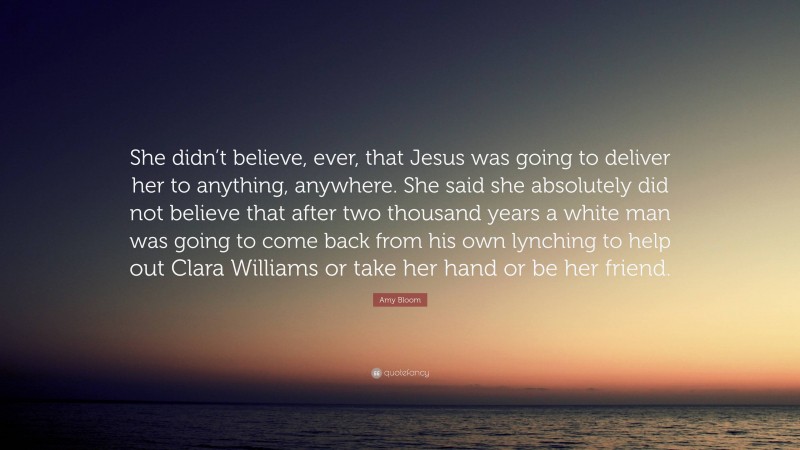 Amy Bloom Quote: “She didn’t believe, ever, that Jesus was going to deliver her to anything, anywhere. She said she absolutely did not believe that after two thousand years a white man was going to come back from his own lynching to help out Clara Williams or take her hand or be her friend.”